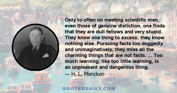 Only to often on meeting scientific men, even those of genuine distiction, one finds that they are dull fellows and very stupid. They know one thing to excess; they know nothing else. Pursuing facts too doggedly and