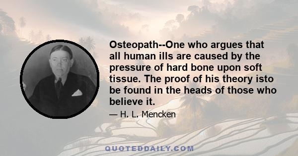 Osteopath--One who argues that all human ills are caused by the pressure of hard bone upon soft tissue. The proof of his theory isto be found in the heads of those who believe it.