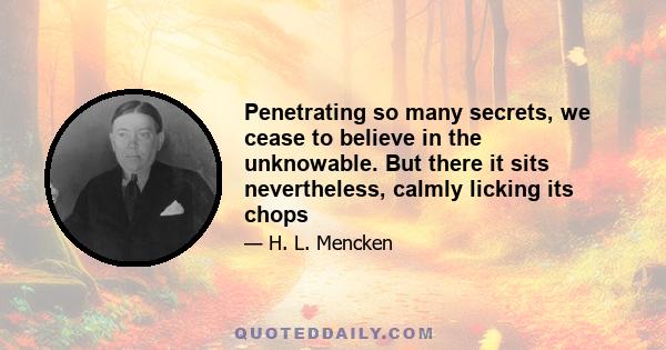 Penetrating so many secrets, we cease to believe in the unknowable. But there it sits nevertheless, calmly licking its chops