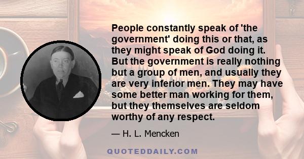 People constantly speak of 'the government' doing this or that, as they might speak of God doing it. But the government is really nothing but a group of men, and usually they are very inferior men. They may have some