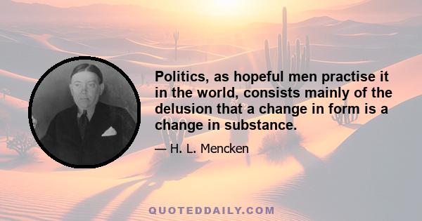 Politics, as hopeful men practise it in the world, consists mainly of the delusion that a change in form is a change in substance.