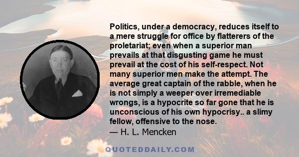 Politics, under a democracy, reduces itself to a mere struggle for office by flatterers of the proletariat; even when a superior man prevails at that disgusting game he must prevail at the cost of his self-respect. Not