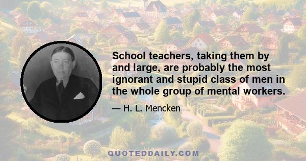 School teachers, taking them by and large, are probably the most ignorant and stupid class of men in the whole group of mental workers.