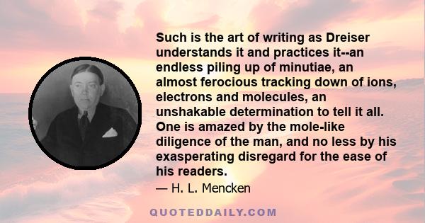 Such is the art of writing as Dreiser understands it and practices it--an endless piling up of minutiae, an almost ferocious tracking down of ions, electrons and molecules, an unshakable determination to tell it all.