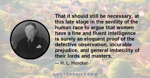 That it should still be necessary, at this late stage in the senility of the human race to argue that women have a fine and fluent intelligence is surely an eloquent proof of the defective observation, incurable