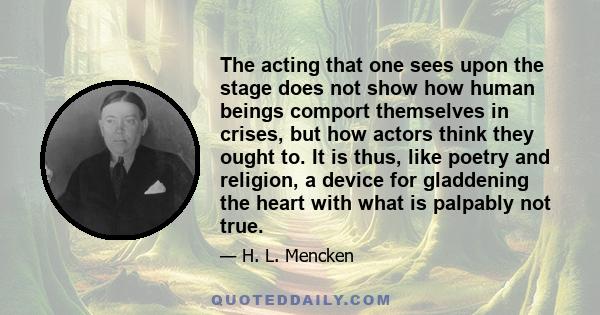 The acting that one sees upon the stage does not show how human beings comport themselves in crises, but how actors think they ought to. It is thus, like poetry and religion, a device for gladdening the heart with what