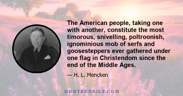 The American people, taking one with another, constitute the most timorous, snivelling, poltroonish, ignominious mob of serfs and goosesteppers ever gathered under one flag in Christendom since the end of the Middle