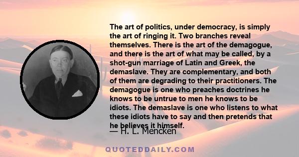 The art of politics, under democracy, is simply the art of ringing it. Two branches reveal themselves. There is the art of the demagogue, and there is the art of what may be called, by a shot-gun marriage of Latin and