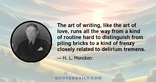 The art of writing, like the art of love, runs all the way from a kind of routine hard to distinguish from piling bricks to a kind of frenzy closely related to delirium tremens.