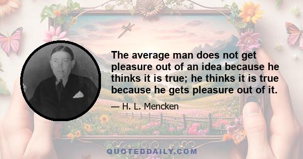 The average man does not get pleasure out of an idea because he thinks it is true; he thinks it is true because he gets pleasure out of it.