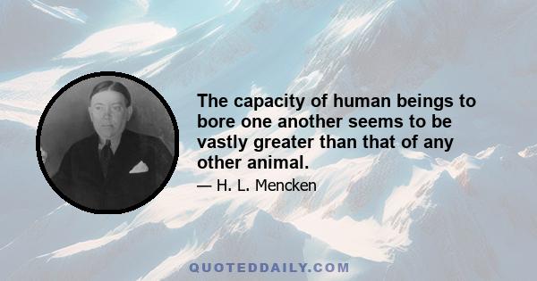 The capacity of human beings to bore one another seems to be vastly greater than that of any other animal.