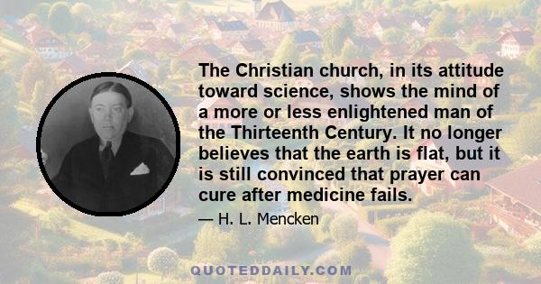 The Christian church, in its attitude toward science, shows the mind of a more or less enlightened man of the Thirteenth Century. It no longer believes that the earth is flat, but it is still convinced that prayer can