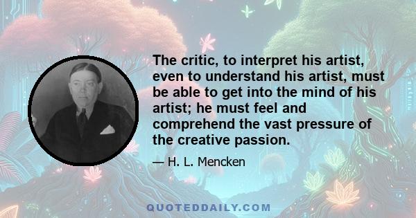 The critic, to interpret his artist, even to understand his artist, must be able to get into the mind of his artist; he must feel and comprehend the vast pressure of the creative passion.