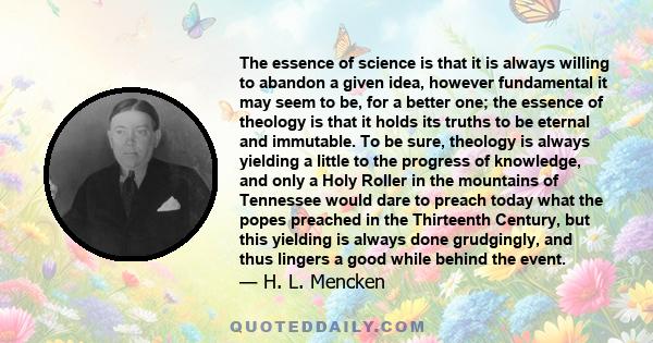 The essence of science is that it is always willing to abandon a given idea, however fundamental it may seem to be, for a better one; the essence of theology is that it holds its truths to be eternal and immutable. To