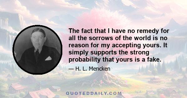 The fact that I have no remedy for all the sorrows of the world is no reason for my accepting yours. It simply supports the strong probability that yours is a fake.