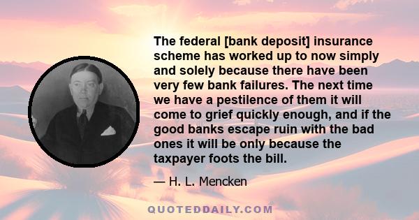 The federal [bank deposit] insurance scheme has worked up to now simply and solely because there have been very few bank failures. The next time we have a pestilence of them it will come to grief quickly enough, and if