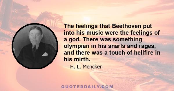 The feelings that Beethoven put into his music were the feelings of a god. There was something olympian in his snarls and rages, and there was a touch of hellfire in his mirth.