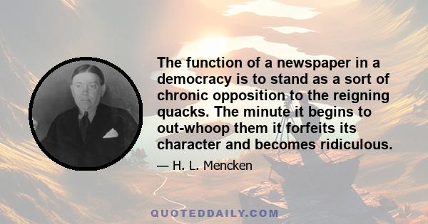 The function of a newspaper in a democracy is to stand as a sort of chronic opposition to the reigning quacks. The minute it begins to out-whoop them it forfeits its character and becomes ridiculous.