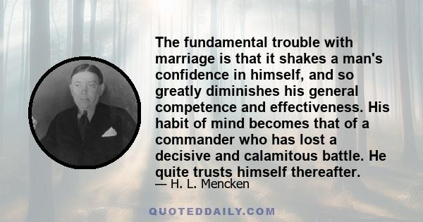 The fundamental trouble with marriage is that it shakes a man's confidence in himself, and so greatly diminishes his general competence and effectiveness. His habit of mind becomes that of a commander who has lost a