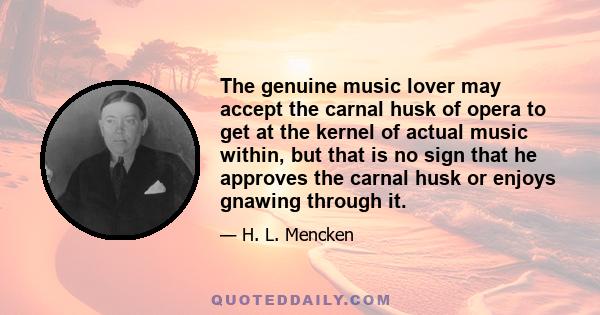 The genuine music lover may accept the carnal husk of opera to get at the kernel of actual music within, but that is no sign that he approves the carnal husk or enjoys gnawing through it.