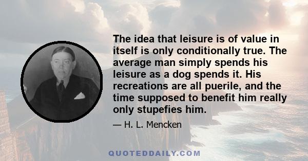 The idea that leisure is of value in itself is only conditionally true. The average man simply spends his leisure as a dog spends it. His recreations are all puerile, and the time supposed to benefit him really only