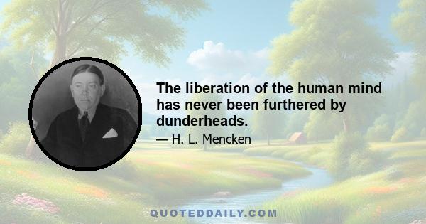 The liberation of the human mind has never been furthered by dunderheads.