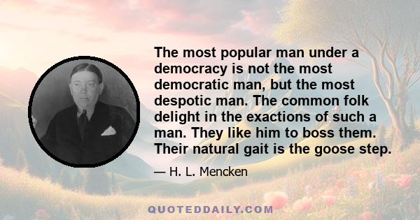 The most popular man under a democracy is not the most democratic man, but the most despotic man. The common folk delight in the exactions of such a man. They like him to boss them. Their natural gait is the goose step.