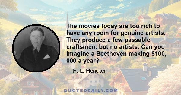 The movies today are too rich to have any room for genuine artists. They produce a few passable craftsmen, but no artists. Can you imagine a Beethoven making $100, 000 a year?