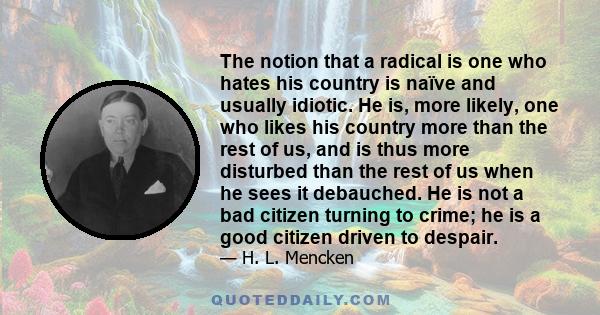 The notion that a radical is one who hates his country is naïve and usually idiotic. He is, more likely, one who likes his country more than the rest of us, and is thus more disturbed than the rest of us when he sees it 