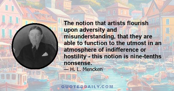 The notion that artists flourish upon adversity and misunderstanding, that they are able to function to the utmost in an atmosphere of indifference or hostility - this notion is nine-tenths nonsense.