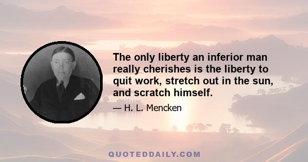 The only liberty an inferior man really cherishes is the liberty to quit work, stretch out in the sun, and scratch himself.