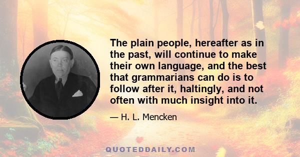 The plain people, hereafter as in the past, will continue to make their own language, and the best that grammarians can do is to follow after it, haltingly, and not often with much insight into it.