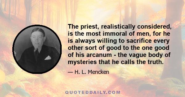 The priest, realistically considered, is the most immoral of men, for he is always willing to sacrifice every other sort of good to the one good of his arcanum - the vague body of mysteries that he calls the truth.