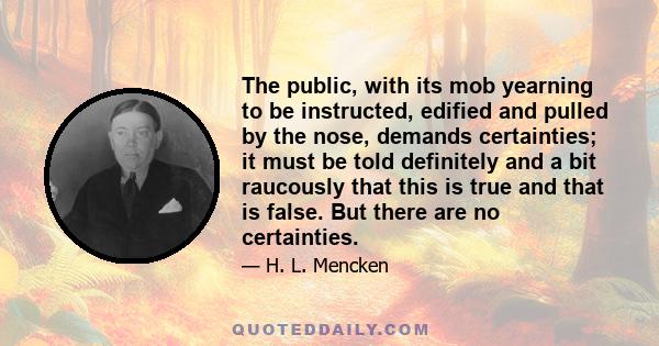 The public, with its mob yearning to be instructed, edified and pulled by the nose, demands certainties; it must be told definitely and a bit raucously that this is true and that is false. But there are no certainties.