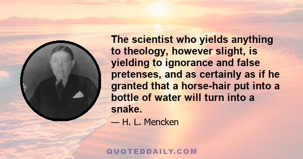 The scientist who yields anything to theology, however slight, is yielding to ignorance and false pretenses, and as certainly as if he granted that a horse-hair put into a bottle of water will turn into a snake.