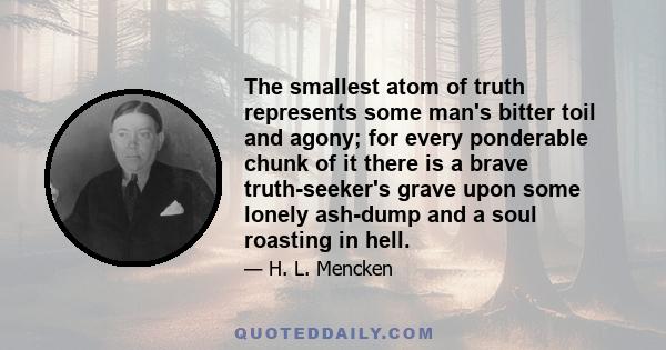 The smallest atom of truth represents some man's bitter toil and agony; for every ponderable chunk of it there is a brave truth-seeker's grave upon some lonely ash-dump and a soul roasting in hell.