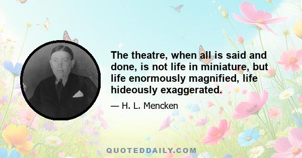 The theatre, when all is said and done, is not life in miniature, but life enormously magnified, life hideously exaggerated.