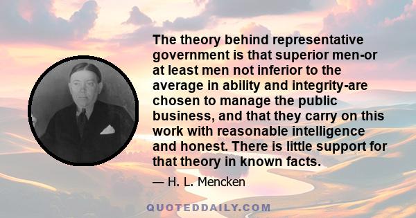 The theory behind representative government is that superior men-or at least men not inferior to the average in ability and integrity-are chosen to manage the public business, and that they carry on this work with