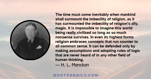 The time must come inevitably when mankind shall surmount the imbecility of religion, as it has surmounted the imbecility of religion's ally, magic. It is impossible to imagine this world being really civilized so long