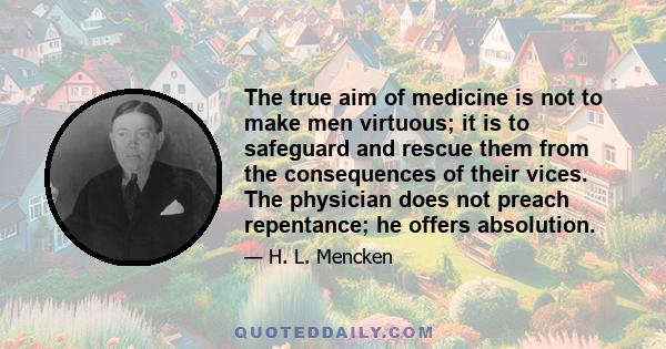 The true aim of medicine is not to make men virtuous; it is to safeguard and rescue them from the consequences of their vices. The physician does not preach repentance; he offers absolution.