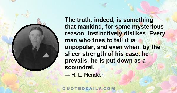 The truth, indeed, is something that mankind, for some mysterious reason, instinctively dislikes. Every man who tries to tell it is unpopular, and even when, by the sheer strength of his case, he prevails, he is put