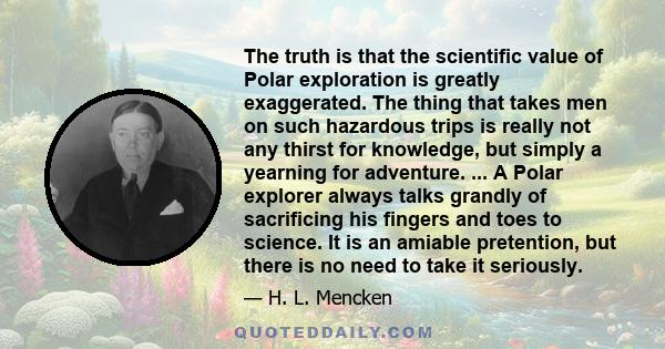 The truth is that the scientific value of Polar exploration is greatly exaggerated. The thing that takes men on such hazardous trips is really not any thirst for knowledge, but simply a yearning for adventure. ... A