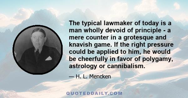 The typical lawmaker of today is a man wholly devoid of principle - a mere counter in a grotesque and knavish game. If the right pressure could be applied to him, he would be cheerfully in favor of polygamy, astrology