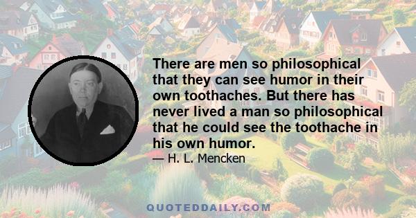 There are men so philosophical that they can see humor in their own toothaches. But there has never lived a man so philosophical that he could see the toothache in his own humor.