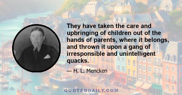 They have taken the care and upbringing of children out of the hands of parents, where it belongs, and thrown it upon a gang of irresponsible and unintelligent quacks.