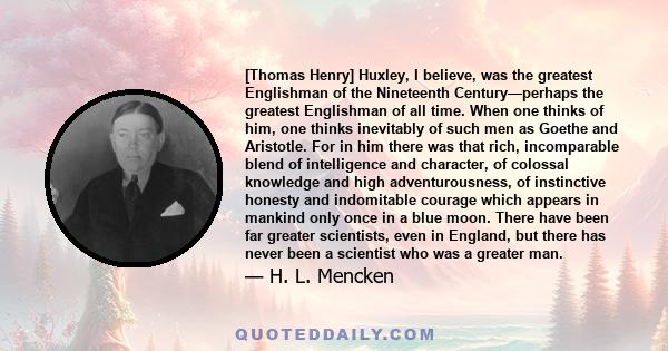 [Thomas Henry] Huxley, I believe, was the greatest Englishman of the Nineteenth Century—perhaps the greatest Englishman of all time. When one thinks of him, one thinks inevitably of such men as Goethe and Aristotle. For 