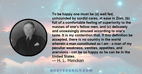 To be happy one must be (a) well fed, unhounded by sordid cares, at ease in Zion, (b) full of a comfortable feeling of superiority to the masses of one's fellow men, and (c) delicately and unceasingly amused according