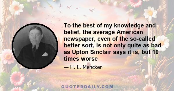 To the best of my knowledge and belief, the average American newspaper, even of the so-called better sort, is not only quite as bad as Upton Sinclair says it is, but 10 times worse, 10 times as ignorant, 10 times as