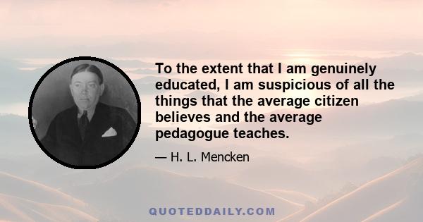 To the extent that I am genuinely educated, I am suspicious of all the things that the average citizen believes and the average pedagogue teaches.