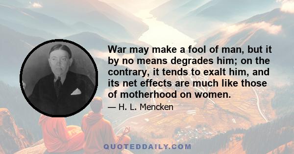 War may make a fool of man, but it by no means degrades him; on the contrary, it tends to exalt him, and its net effects are much like those of motherhood on women.